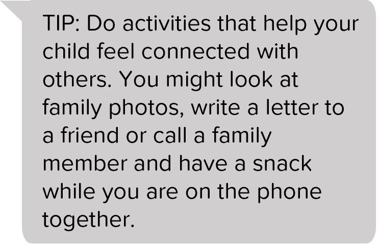 TIP: Do activities that help your child feel connected with others. You might look at family photos, write a letter to a friend or call a family member and have a snack while you are on the phone together.