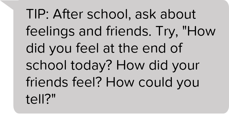 TIP: After school, ask about feelings and friends. Try, "How did you feel at the end of school today? How did your friends feel? How could you tell?"