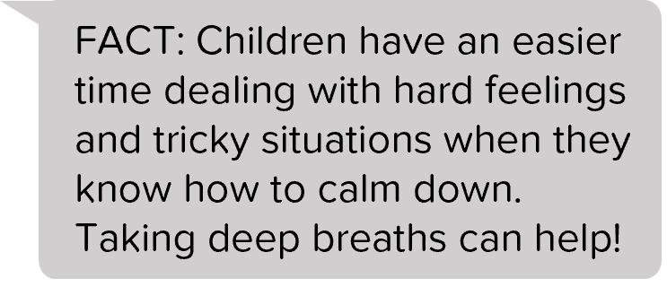 FACT: Children have an easier time dealing with hard feelings and tricky situations when they know how to calm down. Taking deep breaths can help!
